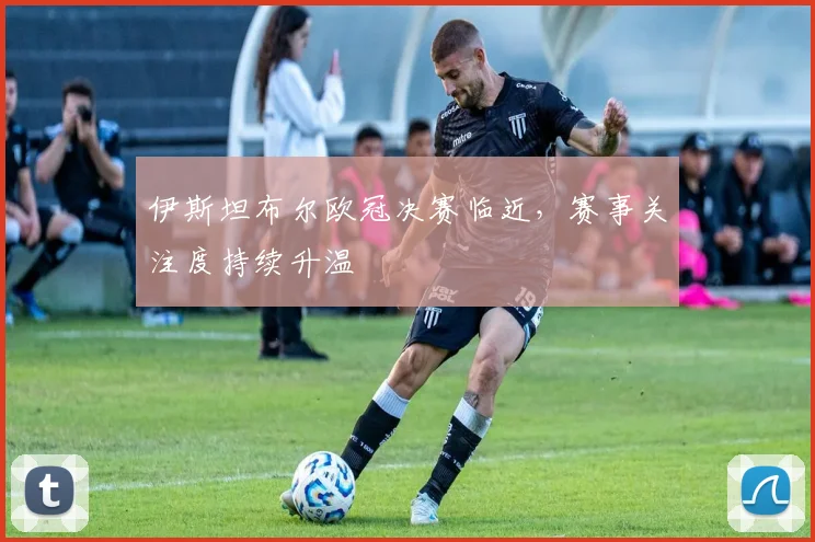 伊斯坦布尔欧冠决赛临近,赛事关注度持续升温