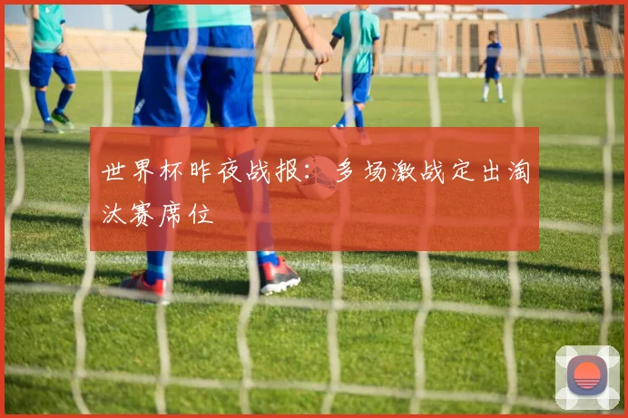 世界杯昨夜战报:多场激战定出淘汰赛席位