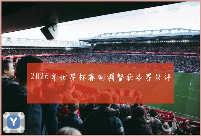2026年世界杯赛制调整获各界好评
