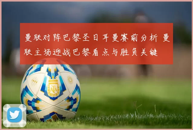 曼联对阵巴黎圣日耳曼赛前分析 曼联主场迎战巴黎看点与胜负关键