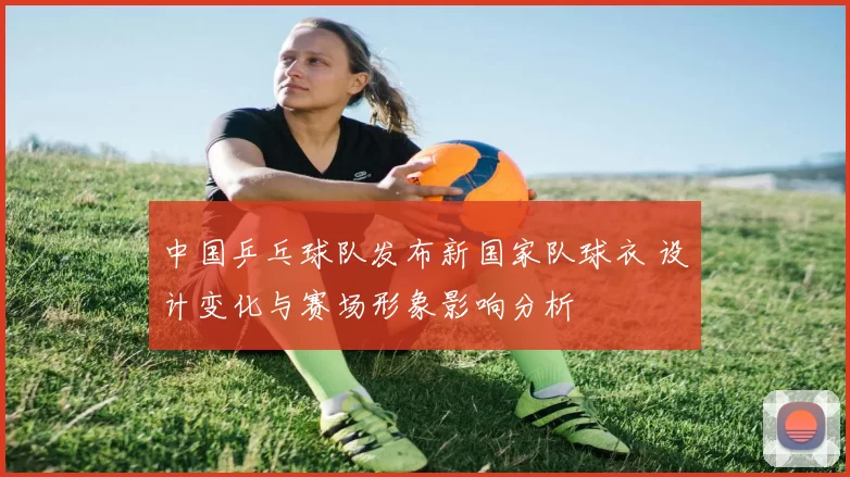 中国乒乓球队发布新国家队球衣 设计变化与赛场形象影响分析