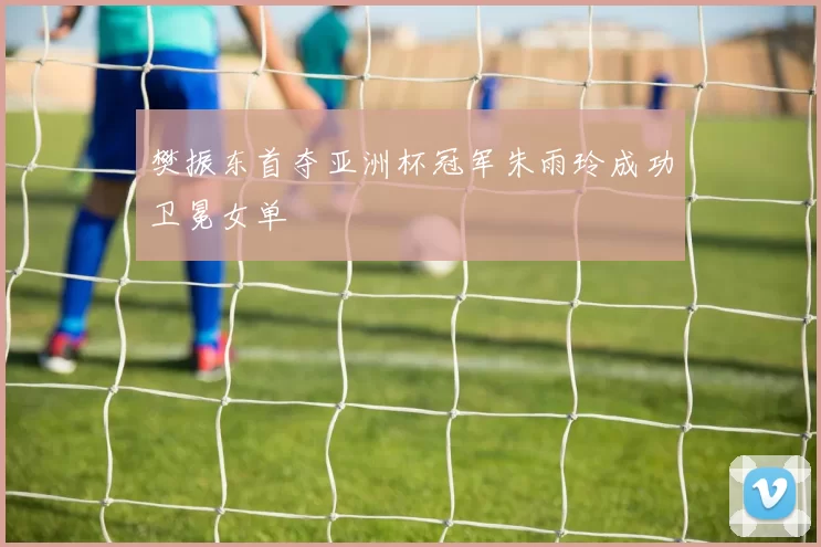 樊振东首夺亚洲杯冠军朱雨玲成功卫冕女单