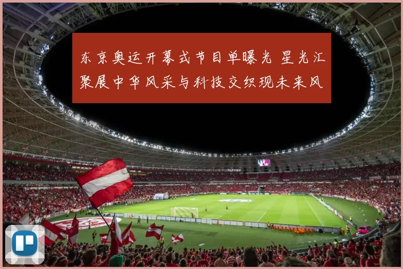 东京奥运开幕式节目单曝光 星光汇聚展中华风采与科技交织现未来风