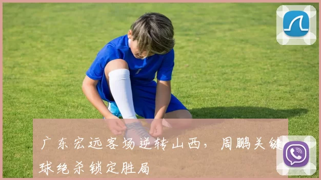 广东宏远客场逆转山西，周鹏关键球绝杀锁定胜局