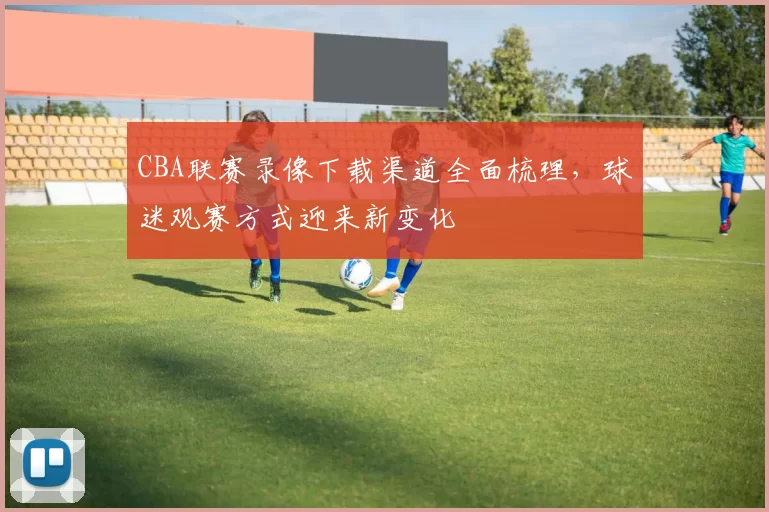 CBA联赛录像下载渠道全面梳理，球迷观赛方式迎来新变化
