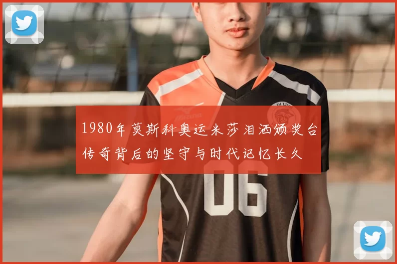 1980年莫斯科奥运米莎泪洒颁奖台传奇背后的坚守与时代记忆长久