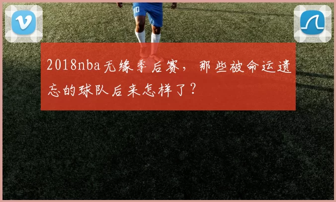 2018nba无缘季后赛，那些被命运遗忘的球队后来怎样了？