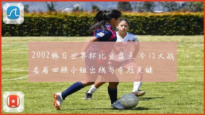 2002韩日世界杯比分盘点 冷门大战名局回顾小组出线与夺冠关键