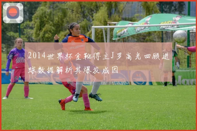 2014世界杯金靴得主J罗高光回顾进球数据解析其爆发成因