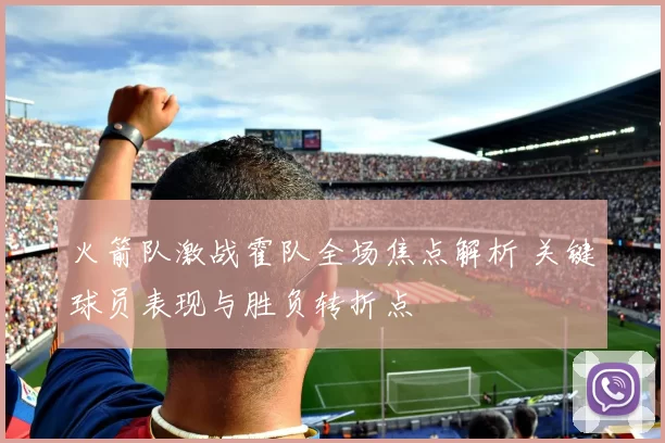 火箭队激战霍队全场焦点解析 关键球员表现与胜负转折点