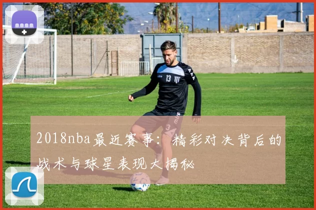 2018nba最近赛事：精彩对决背后的战术与球星表现大揭秘