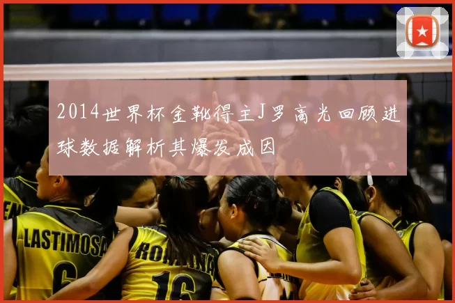 2014世界杯金靴得主J罗高光回顾进球数据解析其爆发成因
