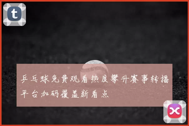 乒乓球免费观看热度攀升赛事转播平台加码覆盖新看点