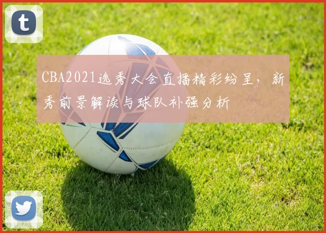 CBA2021选秀大会直播精彩纷呈，新秀前景解读与球队补强分析