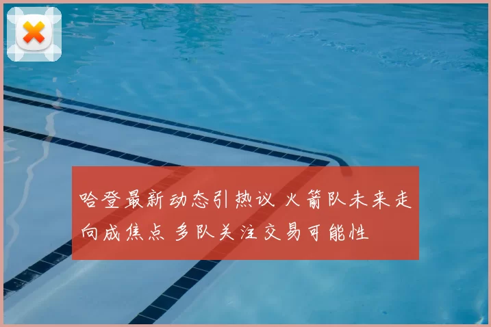 哈登最新动态引热议 火箭队未来走向成焦点 多队关注交易可能性