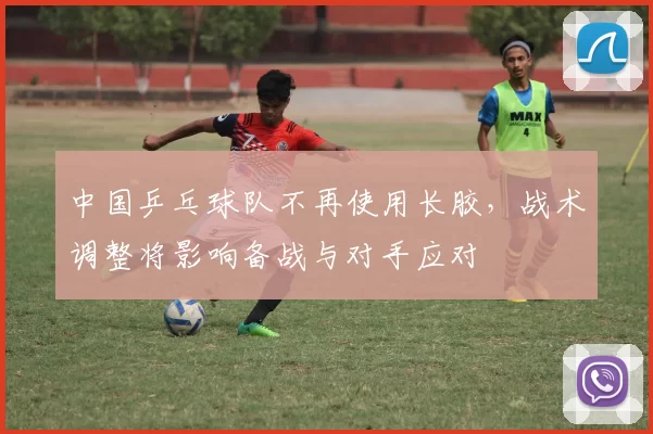 中国乒乓球队不再使用长胶，战术调整将影响备战与对手应对