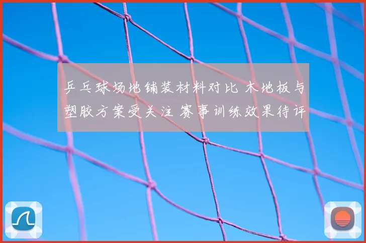 乒乓球场地铺装材料对比 木地板与塑胶方案受关注 赛事训练效果待评估
