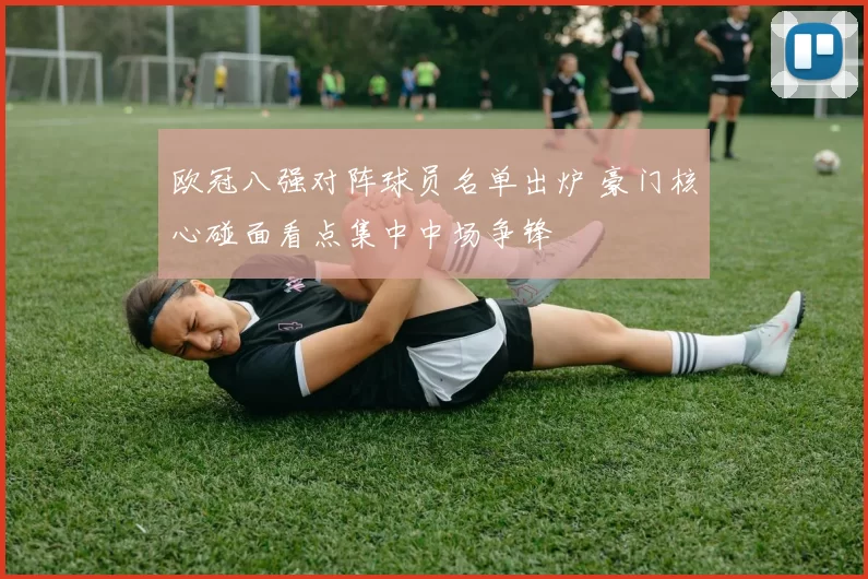 欧冠八强对阵球员名单出炉 豪门核心碰面看点集中中场争锋