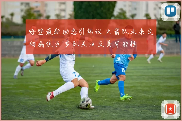 哈登最新动态引热议 火箭队未来走向成焦点 多队关注交易可能性