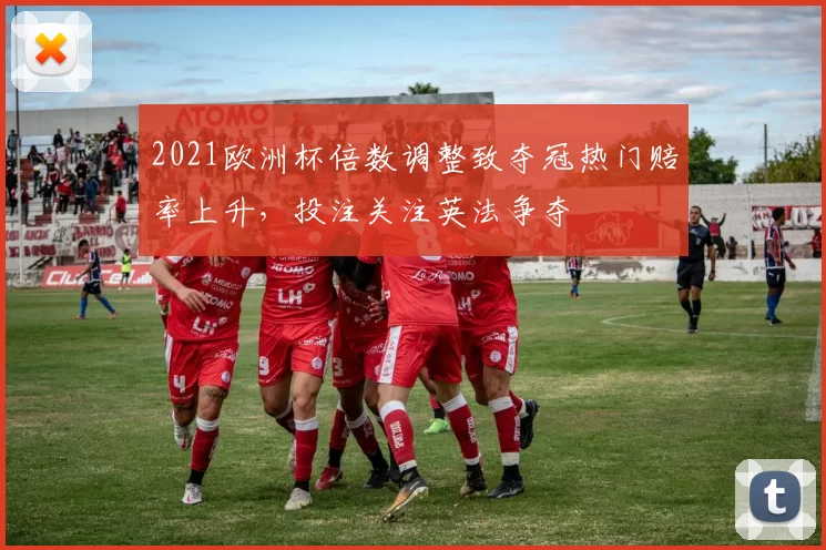 2021欧洲杯倍数调整致夺冠热门赔率上升，投注关注英法争夺