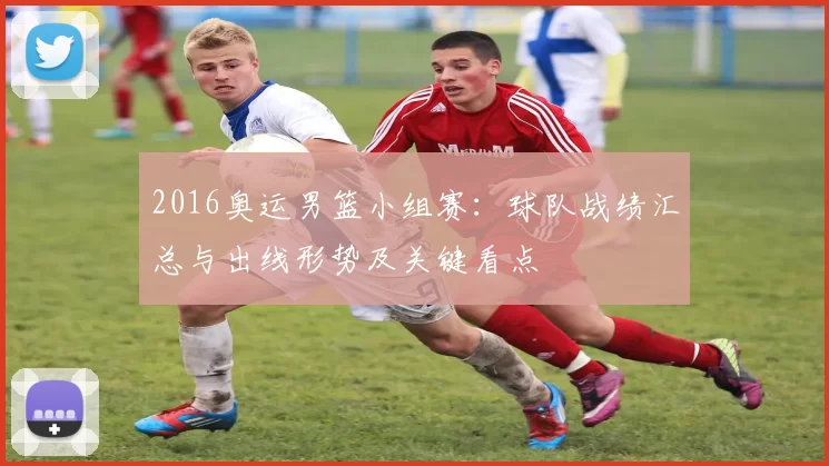 2016奥运男篮小组赛：球队战绩汇总与出线形势及关键看点