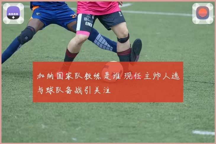 加纳国家队教练是谁 现任主帅人选与球队备战引关注