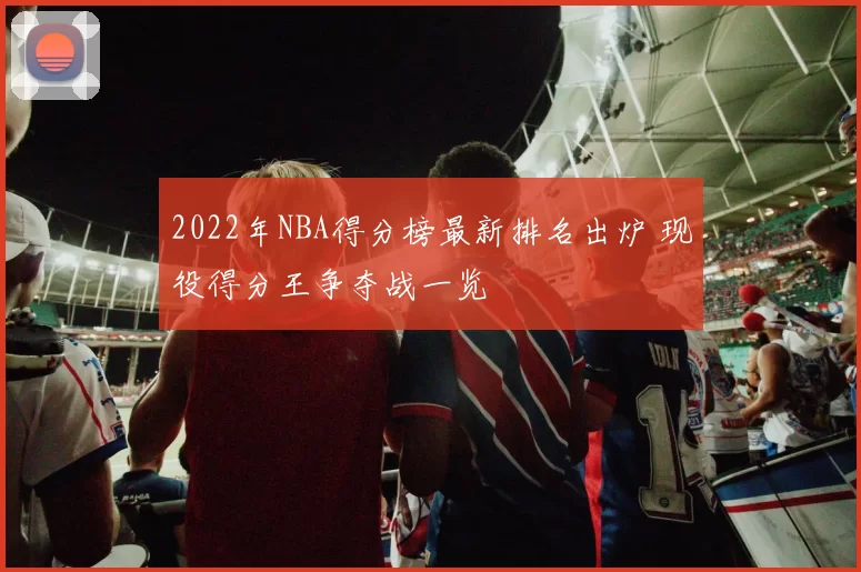 2022年NBA得分榜最新排名出炉 现役得分王争夺战一览