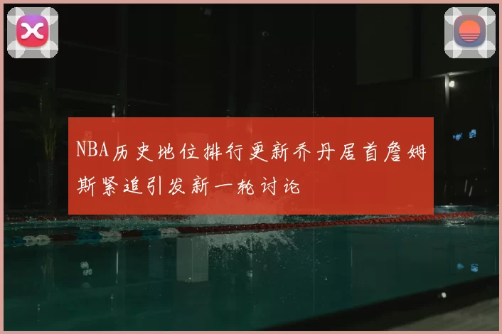 NBA历史地位排行更新乔丹居首詹姆斯紧追引发新一轮讨论