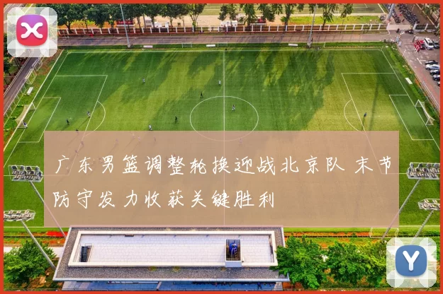 广东男篮调整轮换迎战北京队 末节防守发力收获关键胜利