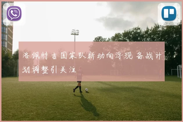 洛佩特吉国家队新动向浮现 备战计划调整引关注