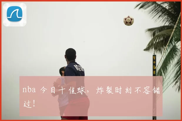 nba 今日十佳球，炸裂时刻不容错过！