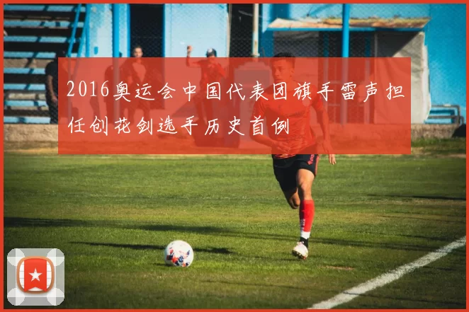 2016奥运会中国代表团旗手雷声担任创花剑选手历史首例