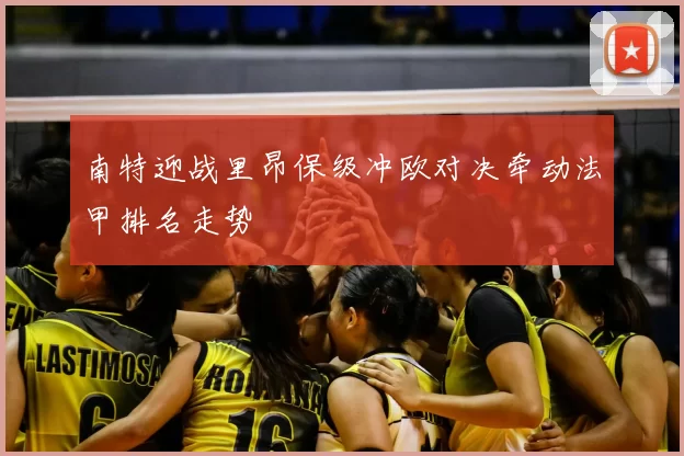 南特迎战里昂保级冲欧对决牵动法甲排名走势