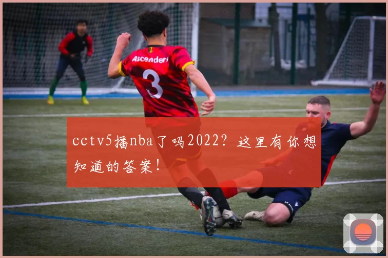 cctv5播nba了吗2022？这里有你想知道的答案！