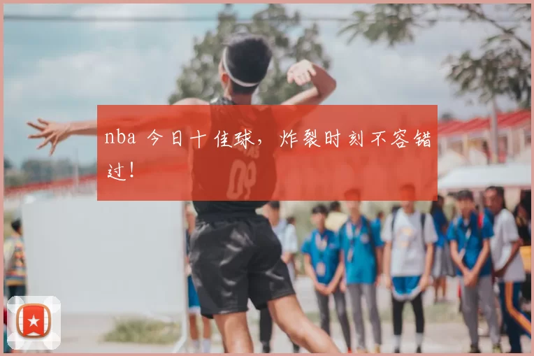nba 今日十佳球，炸裂时刻不容错过！