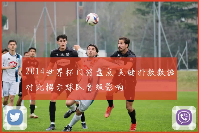 2014世界杯门将盘点 关键扑救数据对比揭示球队晋级影响