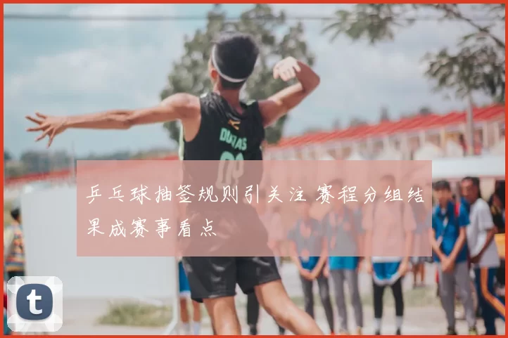 乒乓球抽签规则引关注 赛程分组结果成赛事看点