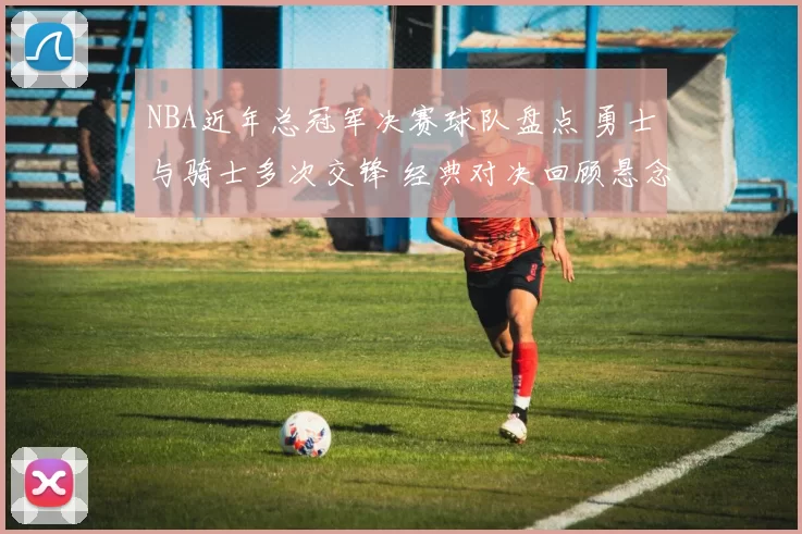 NBA近年总冠军决赛球队盘点 勇士与骑士多次交锋 经典对决回顾悬念不断