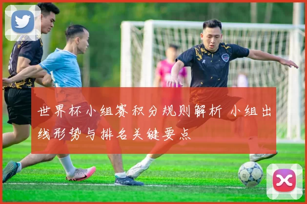 世界杯小组赛积分规则解析 小组出线形势与排名关键要点