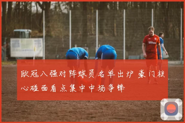 欧冠八强对阵球员名单出炉 豪门核心碰面看点集中中场争锋