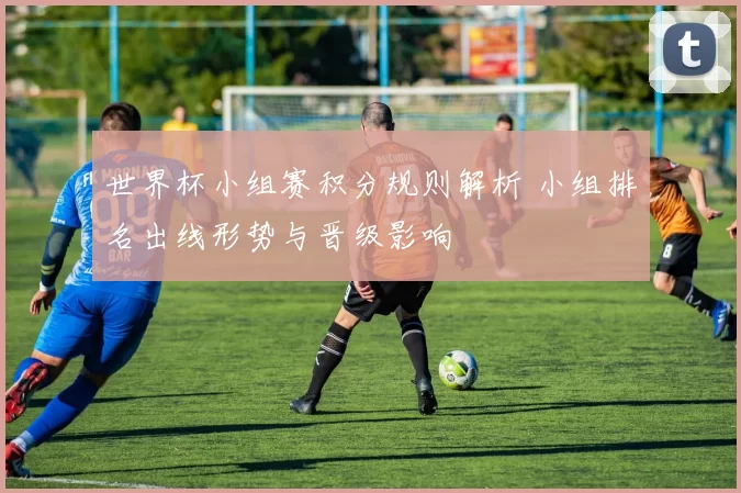 世界杯小组赛积分规则解析 小组排名出线形势与晋级影响