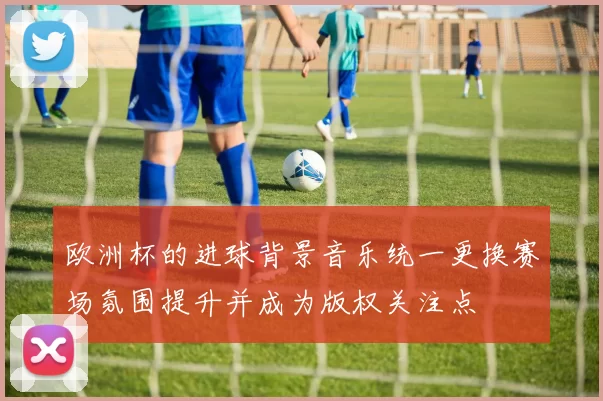 欧洲杯的进球背景音乐统一更换赛场氛围提升并成为版权关注点