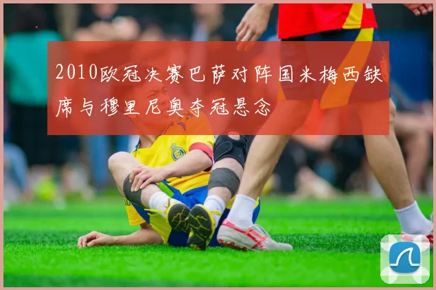 2010欧冠决赛巴萨对阵国米梅西缺席与穆里尼奥夺冠悬念